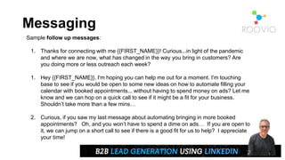 Messaging
Sample follow up messages:
1. Thanks for connecting with me {{FIRST_NAME}}! Curious...in light of the pandemic
and where we are now, what has changed in the way you bring in customers? Are
you doing more or less outreach each week?
1. Hey {{FIRST_NAME}}, I'm hoping you can help me out for a moment. I'm touching
base to see if you would be open to some new ideas on how to automate filling your
calendar with booked appointments... without having to spend money on ads? Let me
know and we can hop on a quick call to see if it might be a fit for your business.
Shouldn’t take more than a few mins…
2. Curious, if you saw my last message about automating bringing in more booked
appointments? Oh, and you won’t have to spend a dime on ads… If you are open to
it, we can jump on a short call to see if there is a good fit for us to help? I appreciate
your time!
 