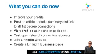 What you can do now
● Improve your profile
● Post an article - send a summary and link
to all 1st degree connections
● Visit profiles at the end of each day
● Test open rates of connection requests
● Join LinkedIn Groups
● Create a LinkedIn Business page
 