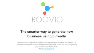 The smarter way to generate new
business using LinkedIn
With Roovio it’s easy to find, attract and engage with your prospects on LinkedIn. Let
Roovio automate your LinkedIn lead generation leg-work, so you can focus on growing
your business and closing deals.
Visit: roov.io/score2
 