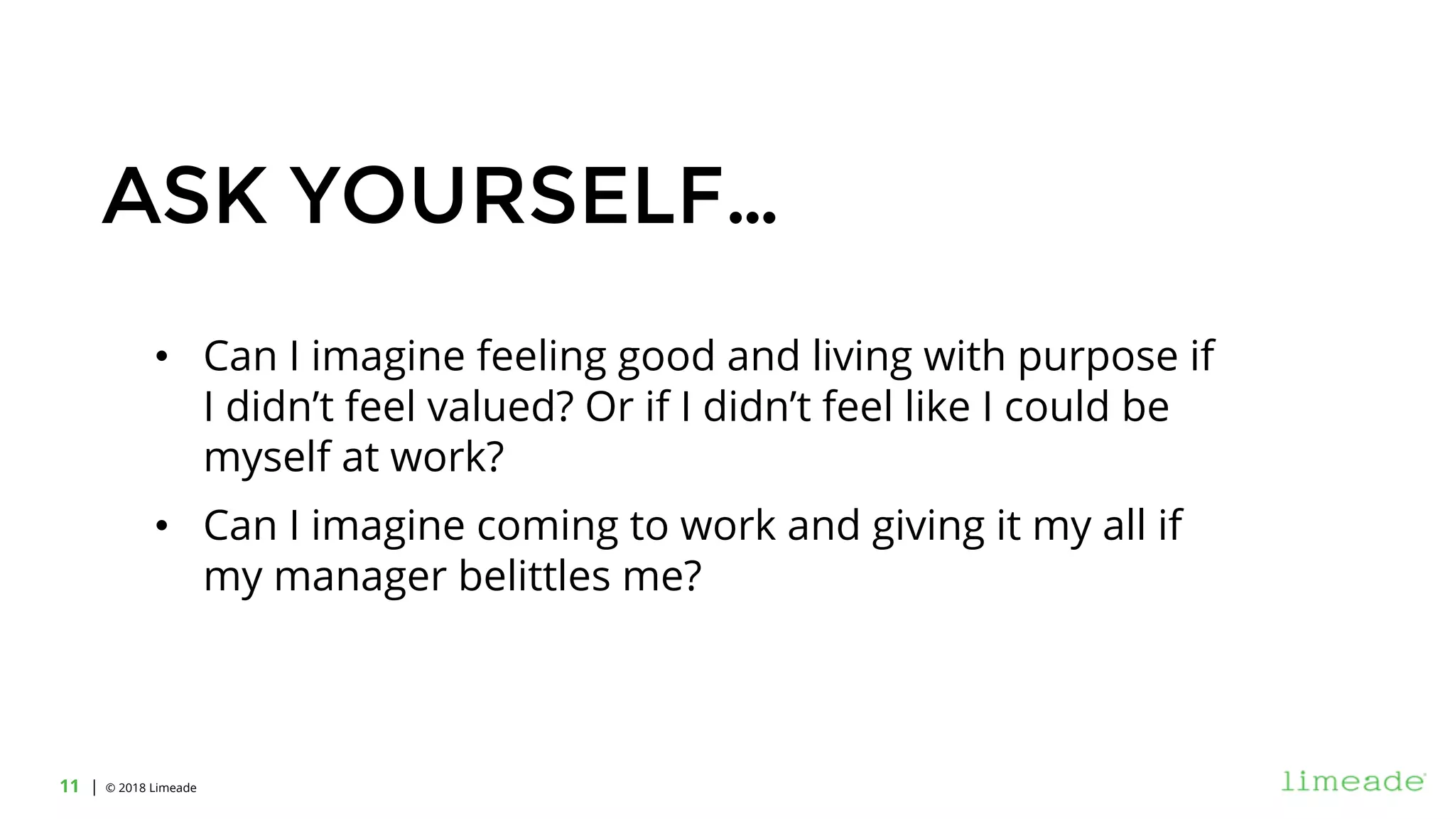 | © 2018 Limeade11
ASK YOURSELF…
• Can I imagine feeling good and living with purpose if
I didn’t feel valued? Or if I didn’t feel like I could be
myself at work?
• Can I imagine coming to work and giving it my all if
my manager belittles me?
 