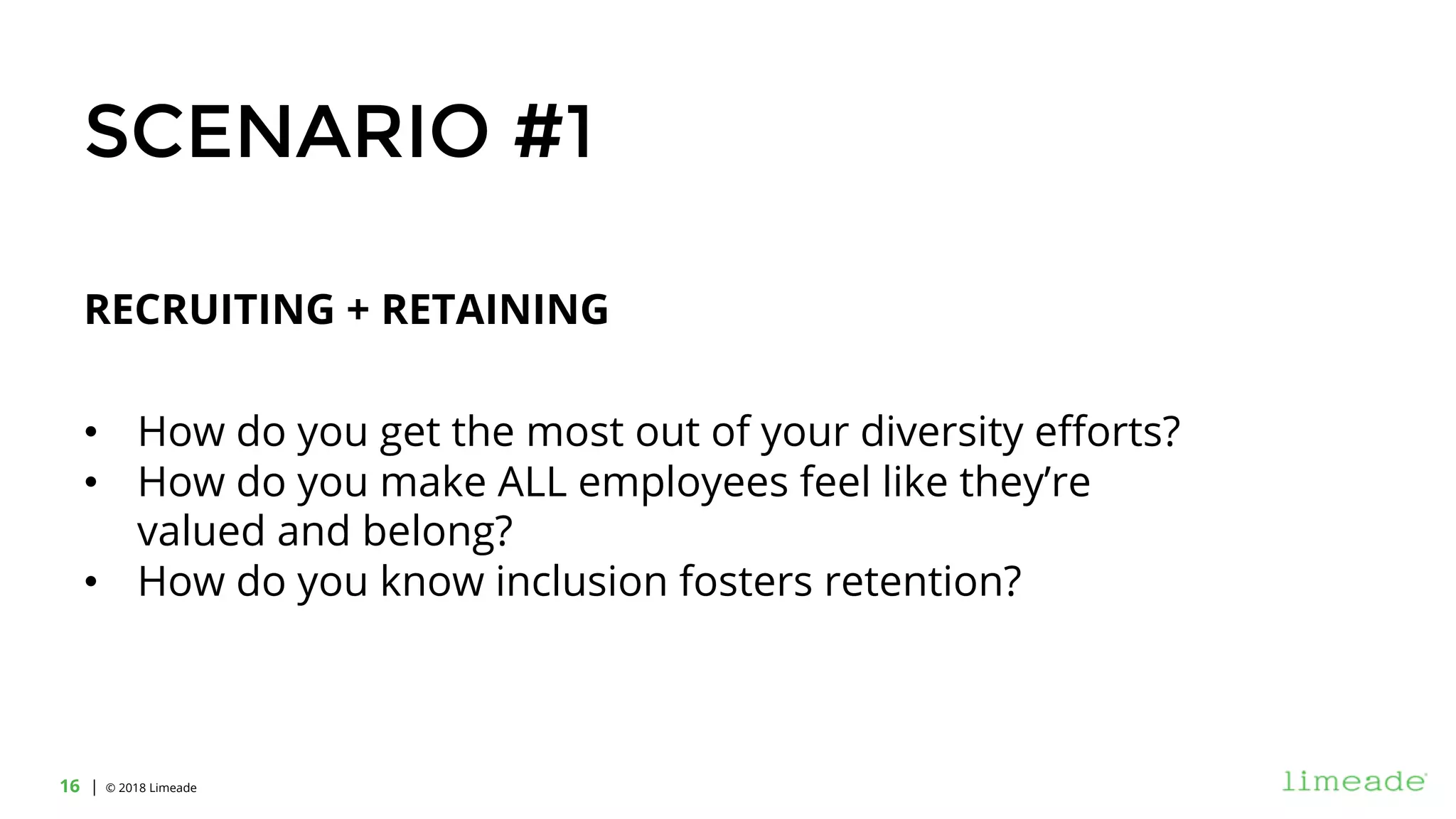 | © 2018 Limeade16
RECRUITING + RETAINING
• How do you get the most out of your diversity efforts?
• How do you make ALL employees feel like they’re
valued and belong?
• How do you know inclusion fosters retention?
SCENARIO #1
 