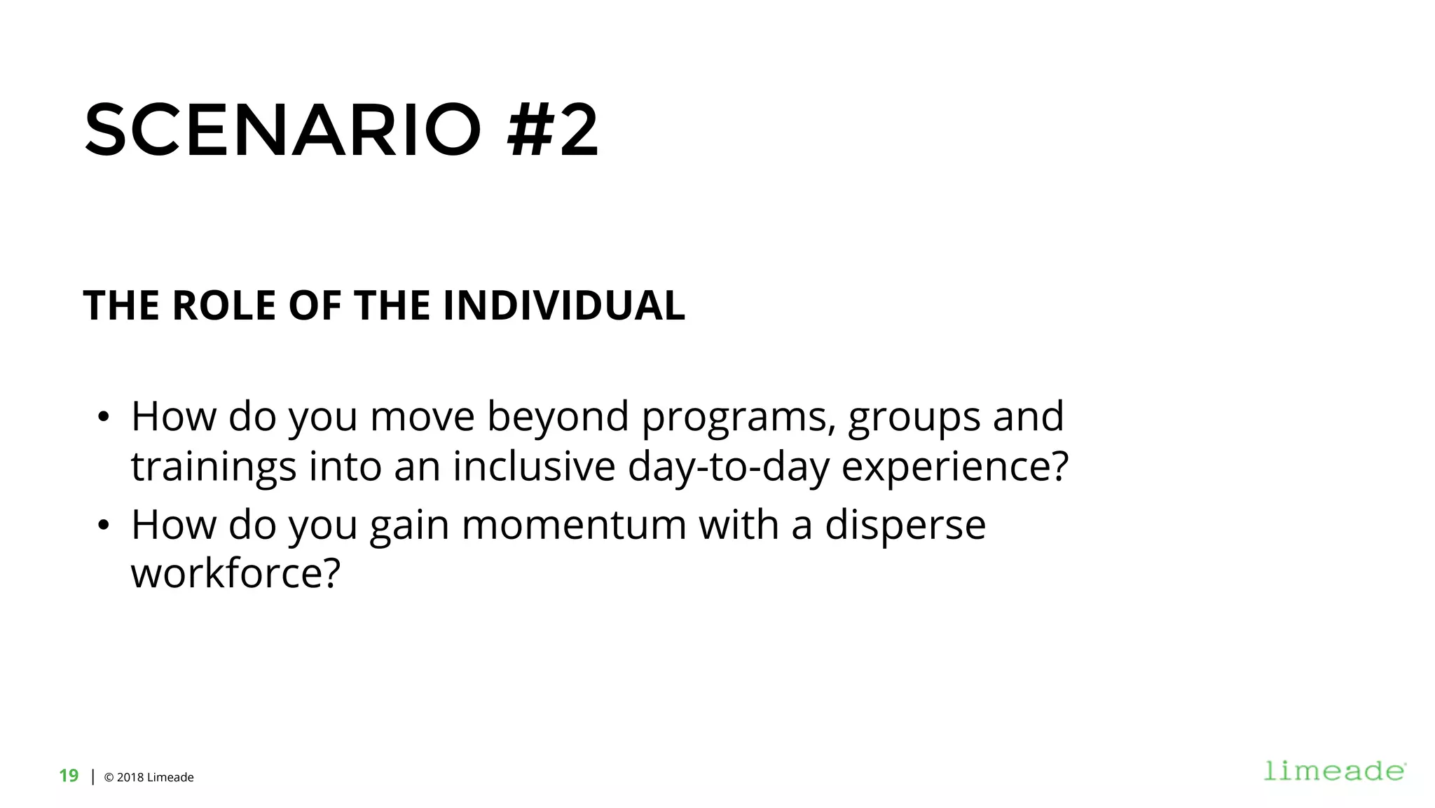 | © 2018 Limeade19
THE ROLE OF THE INDIVIDUAL
• How do you move beyond programs, groups and
trainings into an inclusive day-to-day experience?
• How do you gain momentum with a disperse
workforce?
SCENARIO #2
 