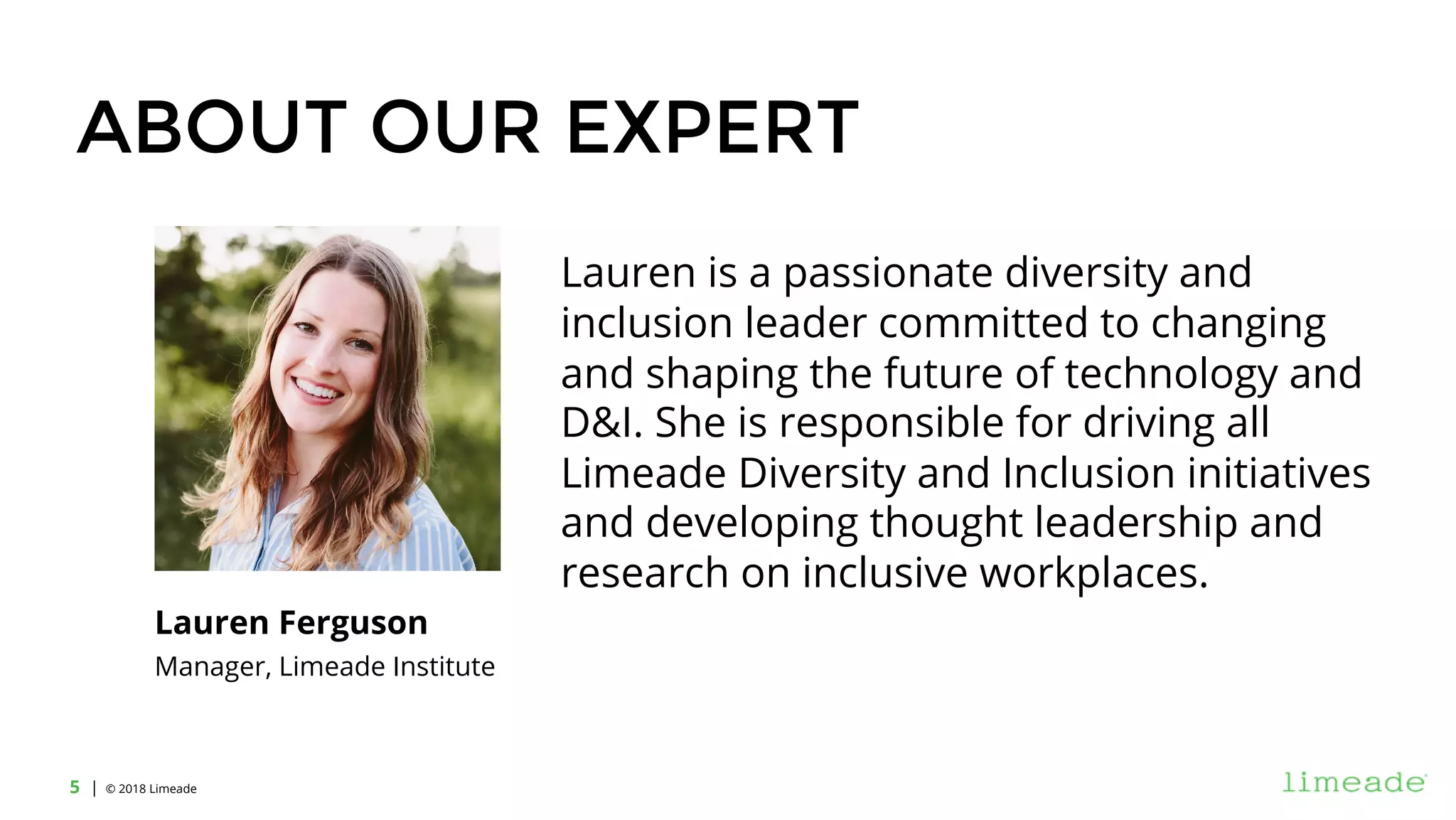 | © 2018 Limeade5
ABOUT OUR EXPERT
Lauren is a passionate diversity and
inclusion leader committed to changing
and shaping the future of technology and
D&I. She is responsible for driving all
Limeade Diversity and Inclusion initiatives
and developing thought leadership and
research on inclusive workplaces.
Lauren Ferguson
Manager, Limeade Institute
 