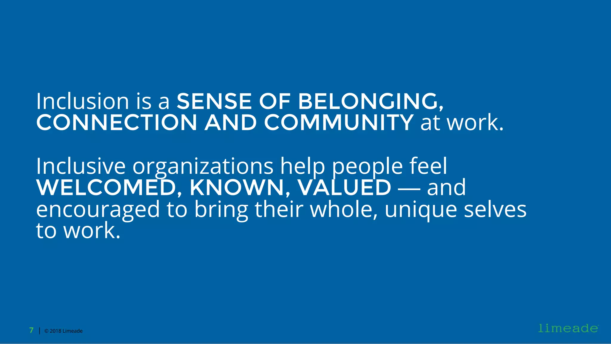 | © 2018 Limeade7
Inclusion is a SENSE OF BELONGING,
CONNECTION AND COMMUNITY at work.
Inclusive organizations help people feel
WELCOMED, KNOWN, VALUED — and
encouraged to bring their whole, unique selves
to work.
 