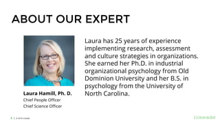 | © 2018 Limeade4
ABOUT OUR EXPERT
Laura has 25 years of experience
implementing research, assessment
and culture strategies in organizations.
She earned her Ph.D. in industrial
organizational psychology from Old
Dominion University and her B.S. in
psychology from the University of
North Carolina.Laura Hamill, Ph. D.
Chief People Officer
Chief Science Officer
 