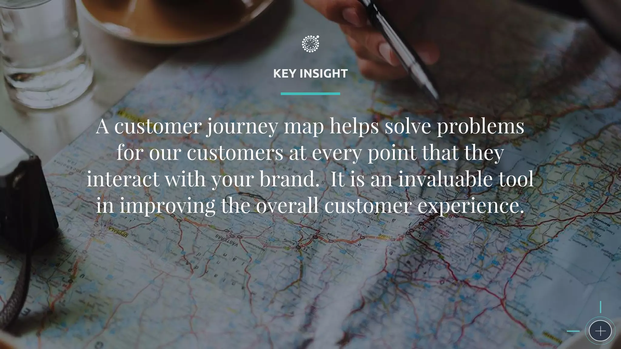 KEY INSIGHT
A customer journey map helps solve problems
for our customers at every point that they
interact with your brand. It is an invaluable tool
in improving the overall customer experience.
 