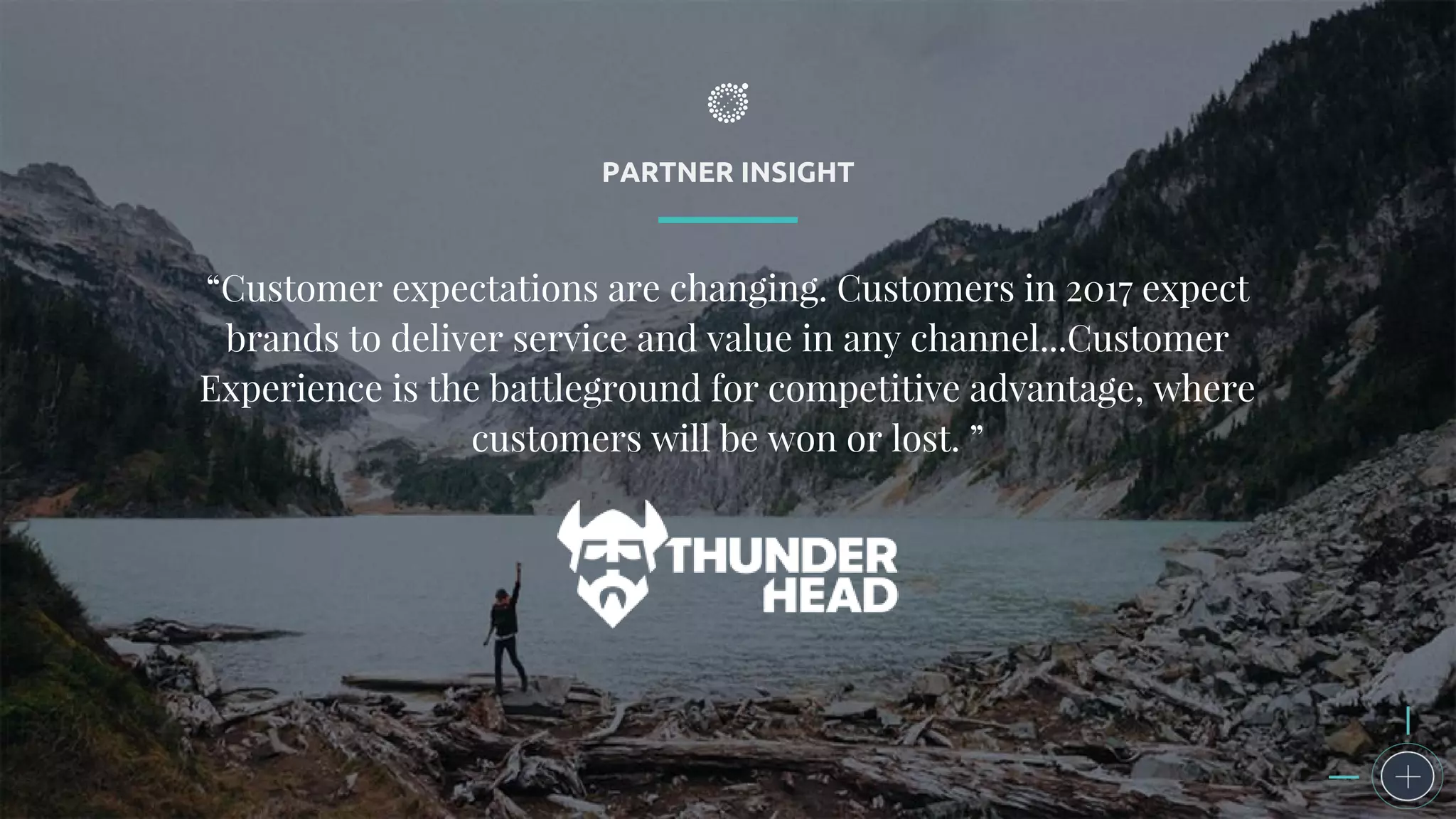 PARTNER INSIGHT
“Customer expectations are changing. Customers in 2017 expect
brands to deliver service and value in any channel...Customer
Experience is the battleground for competitive advantage, where
customers will be won or lost. ”
 