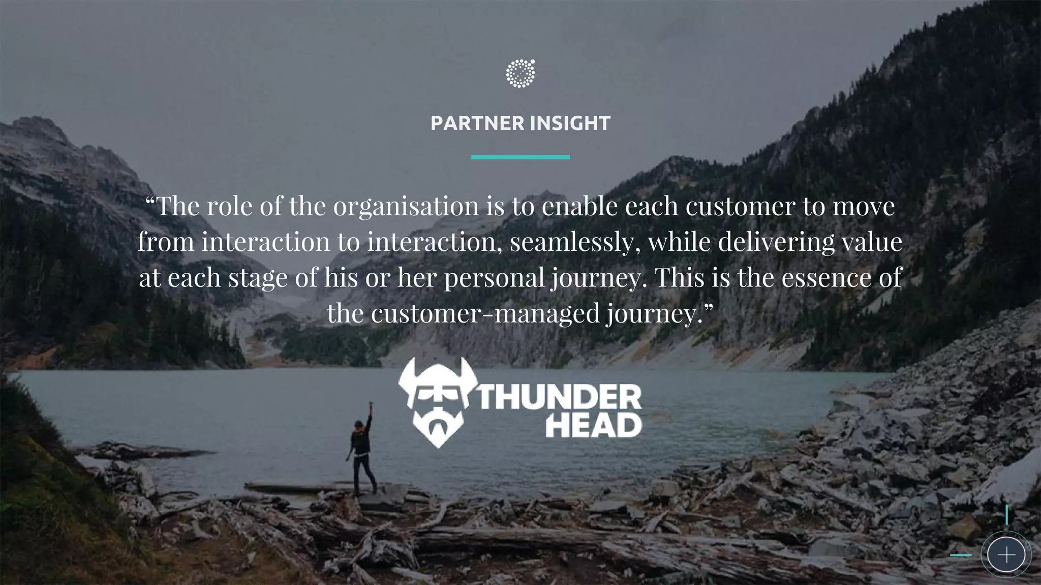 PARTNER INSIGHT
“The role of the organisation is to enable each customer to move
from interaction to interaction, seamlessly, while delivering value
at each stage of his or her personal journey. This is the essence of
the customer-managed journey.”
 