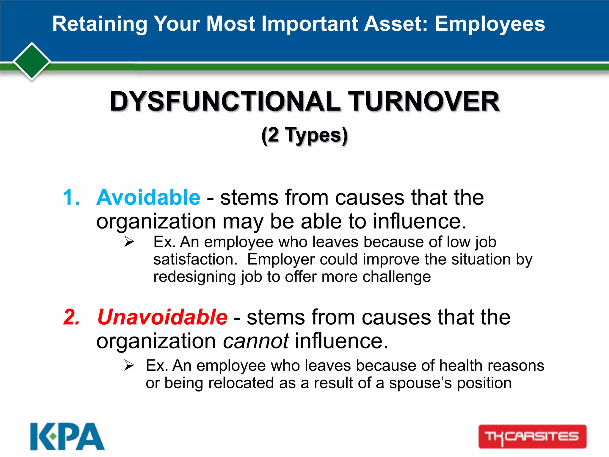 Retaining Your Most Important Asset: Employees
DYSFUNCTIONAL TURNOVER
(2 Types)
1. Avoidable - stems from causes that the
organization may be able to influence.
 Ex. An employee who leaves because of low job
satisfaction. Employer could improve the situation by
redesigning job to offer more challenge
2. Unavoidable - stems from causes that the
organization cannot influence.
 Ex. An employee who leaves because of health reasons
or being relocated as a result of a spouse’s position
 