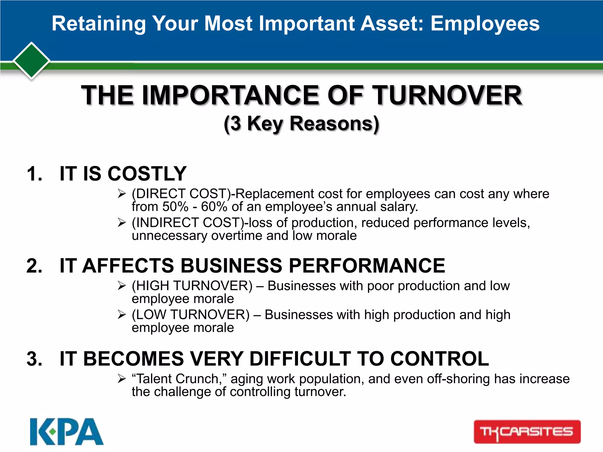 Retaining Your Most Important Asset: Employees
1. IT IS COSTLY
 (DIRECT COST)-Replacement cost for employees can cost any where
from 50% - 60% of an employee’s annual salary.
 (INDIRECT COST)-loss of production, reduced performance levels,
unnecessary overtime and low morale
2. IT AFFECTS BUSINESS PERFORMANCE
 (HIGH TURNOVER) – Businesses with poor production and low
employee morale
 (LOW TURNOVER) – Businesses with high production and high
employee morale
3. IT BECOMES VERY DIFFICULT TO CONTROL
 ―Talent Crunch,‖ aging work population, and even off-shoring has increase
the challenge of controlling turnover.
THE IMPORTANCE OF TURNOVER
(3 Key Reasons)
 