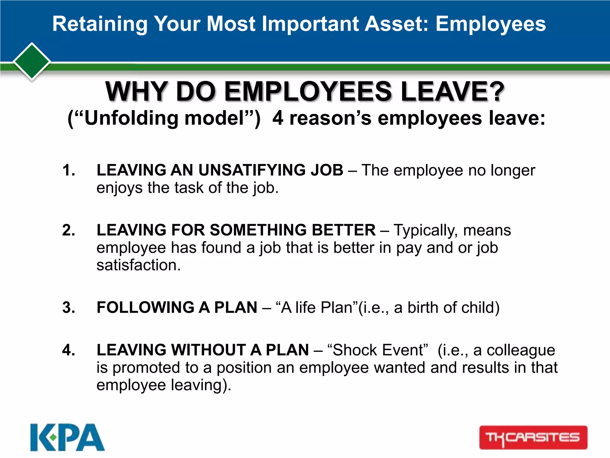 Retaining Your Most Important Asset: Employees
WHY DO EMPLOYEES LEAVE?
(“Unfolding model”) 4 reason’s employees leave:
1. LEAVING AN UNSATIFYING JOB – The employee no longer
enjoys the task of the job.
2. LEAVING FOR SOMETHING BETTER – Typically, means
employee has found a job that is better in pay and or job
satisfaction.
3. FOLLOWING A PLAN – ―A life Plan‖(i.e., a birth of child)
4. LEAVING WITHOUT A PLAN – ―Shock Event‖ (i.e., a colleague
is promoted to a position an employee wanted and results in that
employee leaving).
 