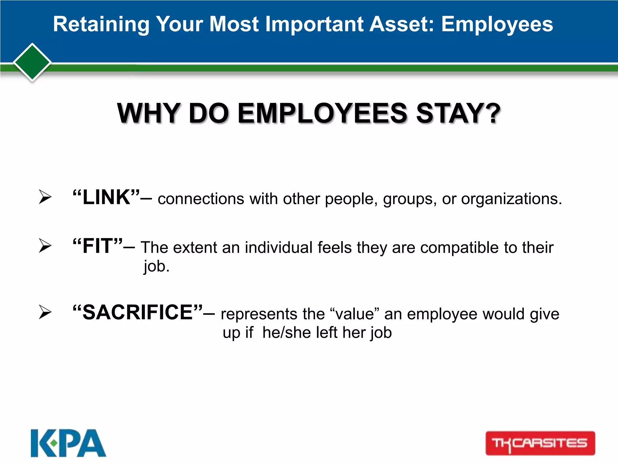 Retaining Your Most Important Asset: Employees
WHY DO EMPLOYEES STAY?
 “LINK”– connections with other people, groups, or organizations.
 “FIT”– The extent an individual feels they are compatible to their
job.
 “SACRIFICE”– represents the ―value‖ an employee would give
up if he/she left her job
 