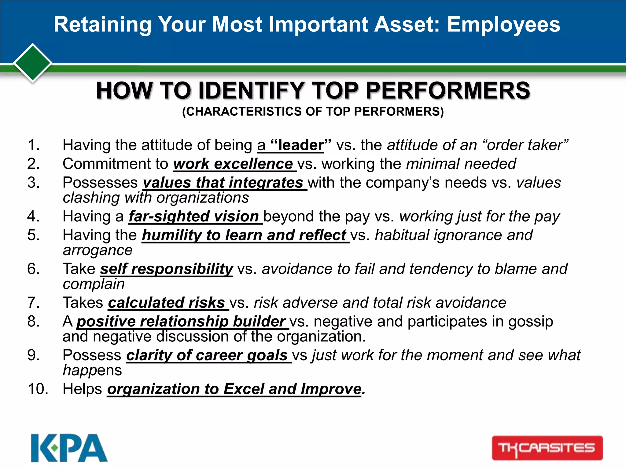 Retaining Your Most Important Asset: Employees
1. Having the attitude of being a “leader” vs. the attitude of an “order taker”
2. Commitment to work excellence vs. working the minimal needed
3. Possesses values that integrates with the company’s needs vs. values
clashing with organizations
4. Having a far-sighted vision beyond the pay vs. working just for the pay
5. Having the humility to learn and reflect vs. habitual ignorance and
arrogance
6. Take self responsibility vs. avoidance to fail and tendency to blame and
complain
7. Takes calculated risks vs. risk adverse and total risk avoidance
8. A positive relationship builder vs. negative and participates in gossip
and negative discussion of the organization.
9. Possess clarity of career goals vs just work for the moment and see what
happens
10. Helps organization to Excel and Improve.
HOW TO IDENTIFY TOP PERFORMERS
(CHARACTERISTICS OF TOP PERFORMERS)
 