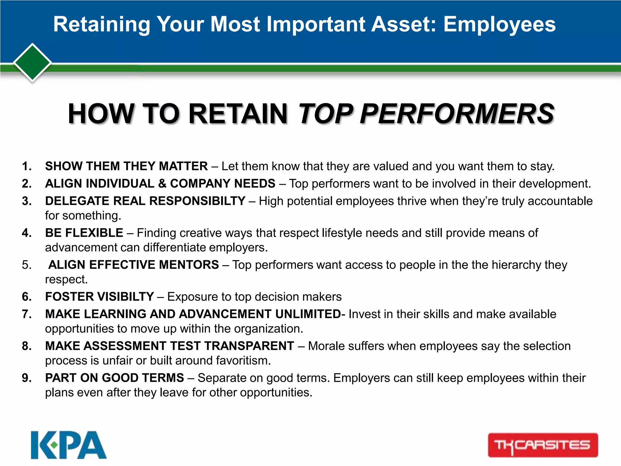 Retaining Your Most Important Asset: Employees
1. SHOW THEM THEY MATTER – Let them know that they are valued and you want them to stay.
2. ALIGN INDIVIDUAL & COMPANY NEEDS – Top performers want to be involved in their development.
3. DELEGATE REAL RESPONSIBILTY – High potential employees thrive when they’re truly accountable
for something.
4. BE FLEXIBLE – Finding creative ways that respect lifestyle needs and still provide means of
advancement can differentiate employers.
5. ALIGN EFFECTIVE MENTORS – Top performers want access to people in the the hierarchy they
respect.
6. FOSTER VISIBILTY – Exposure to top decision makers
7. MAKE LEARNING AND ADVANCEMENT UNLIMITED- Invest in their skills and make available
opportunities to move up within the organization.
8. MAKE ASSESSMENT TEST TRANSPARENT – Morale suffers when employees say the selection
process is unfair or built around favoritism.
9. PART ON GOOD TERMS – Separate on good terms. Employers can still keep employees within their
plans even after they leave for other opportunities.
HOW TO RETAIN TOP PERFORMERS
 