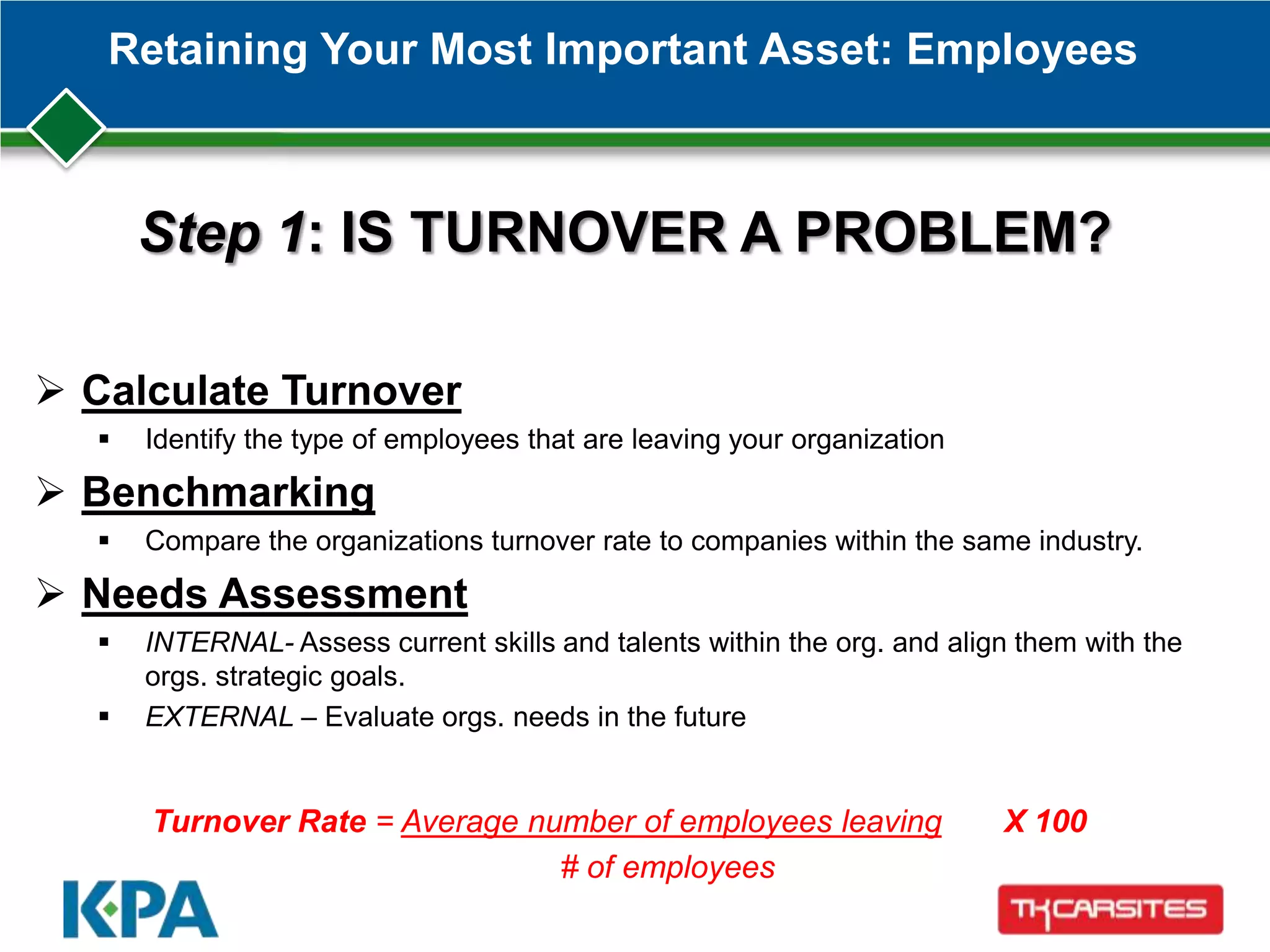 Retaining Your Most Important Asset: Employees
Step 1: IS TURNOVER A PROBLEM?
 Calculate Turnover
 Identify the type of employees that are leaving your organization
 Benchmarking
 Compare the organizations turnover rate to companies within the same industry.
 Needs Assessment
 INTERNAL- Assess current skills and talents within the org. and align them with the
orgs. strategic goals.
 EXTERNAL – Evaluate orgs. needs in the future
Turnover Rate = Average number of employees leaving X 100
# of employees
 