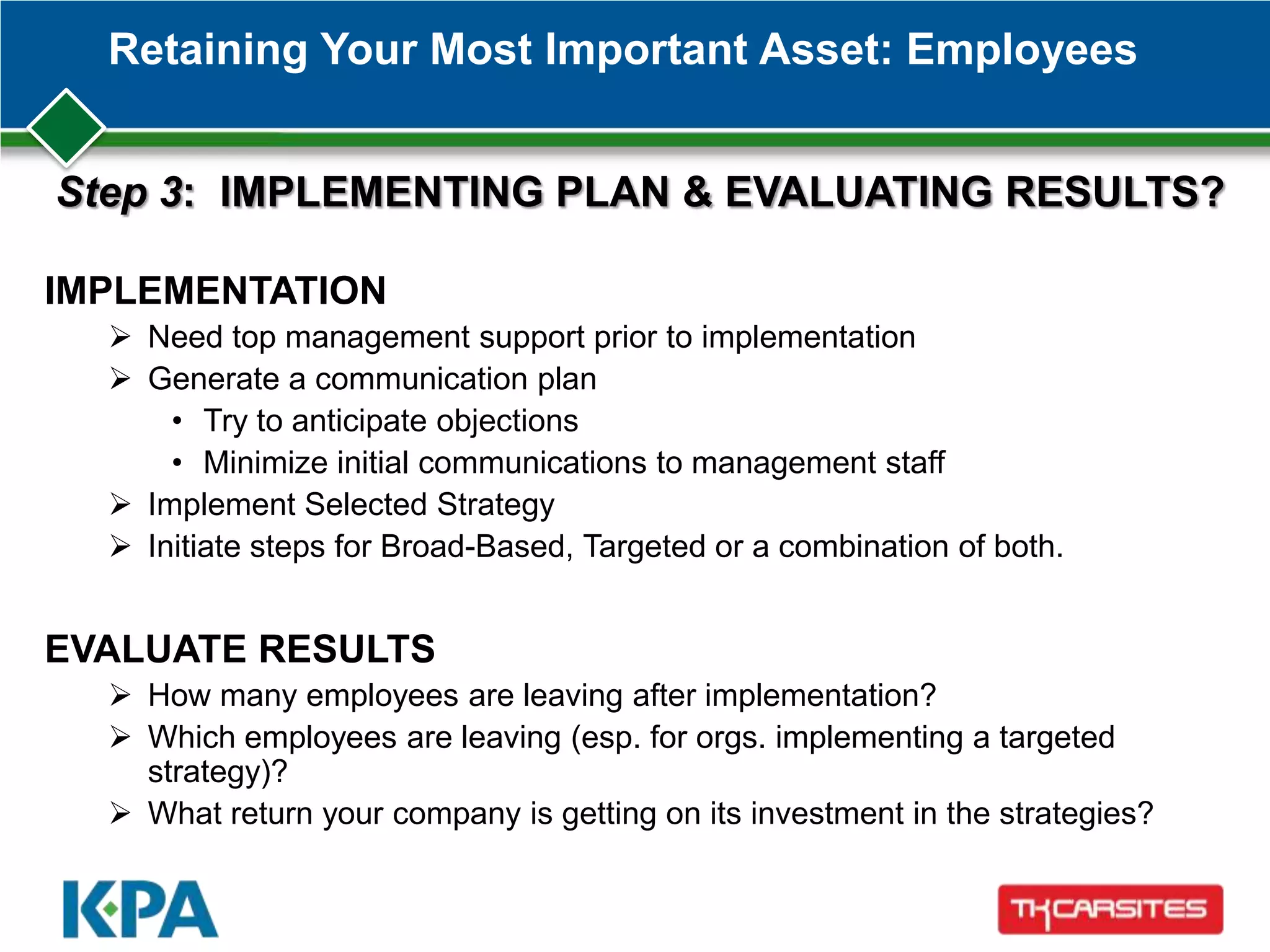 Retaining Your Most Important Asset: Employees
IMPLEMENTATION
 Need top management support prior to implementation
 Generate a communication plan
• Try to anticipate objections
• Minimize initial communications to management staff
 Implement Selected Strategy
 Initiate steps for Broad-Based, Targeted or a combination of both.
EVALUATE RESULTS
 How many employees are leaving after implementation?
 Which employees are leaving (esp. for orgs. implementing a targeted
strategy)?
 What return your company is getting on its investment in the strategies?
Step 3: IMPLEMENTING PLAN & EVALUATING RESULTS?
 