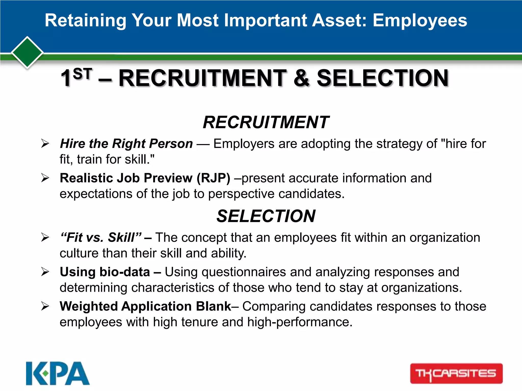 Retaining Your Most Important Asset: Employees
RECRUITMENT
 Hire the Right Person — Employers are adopting the strategy of "hire for
fit, train for skill."
 Realistic Job Preview (RJP) –present accurate information and
expectations of the job to perspective candidates.
SELECTION
 “Fit vs. Skill” – The concept that an employees fit within an organization
culture than their skill and ability.
 Using bio-data – Using questionnaires and analyzing responses and
determining characteristics of those who tend to stay at organizations.
 Weighted Application Blank– Comparing candidates responses to those
employees with high tenure and high-performance.
1ST – RECRUITMENT & SELECTION
 
