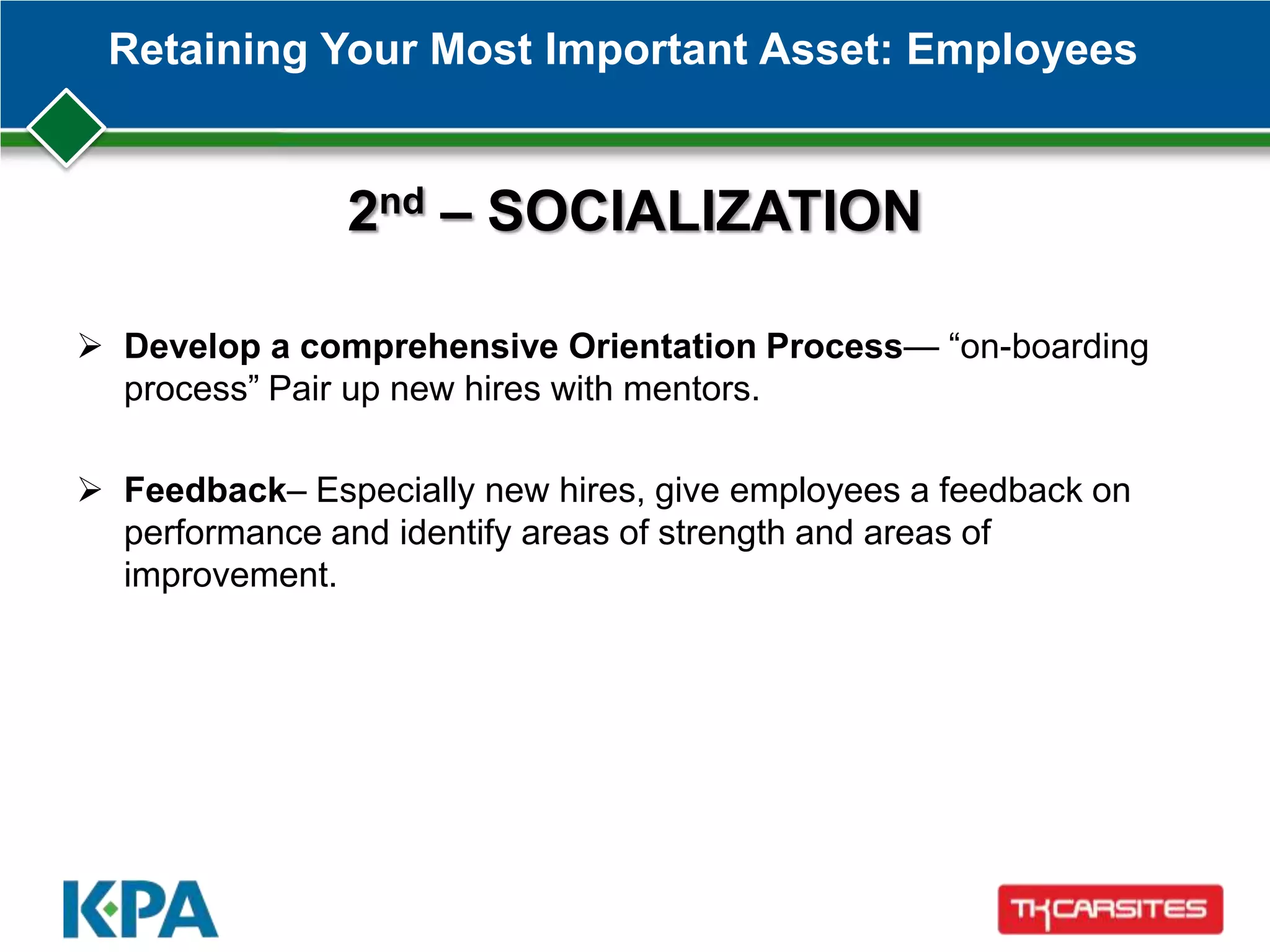 Retaining Your Most Important Asset: Employees
2nd – SOCIALIZATION
 Develop a comprehensive Orientation Process— ―on-boarding
process‖ Pair up new hires with mentors.
 Feedback– Especially new hires, give employees a feedback on
performance and identify areas of strength and areas of
improvement.
 
