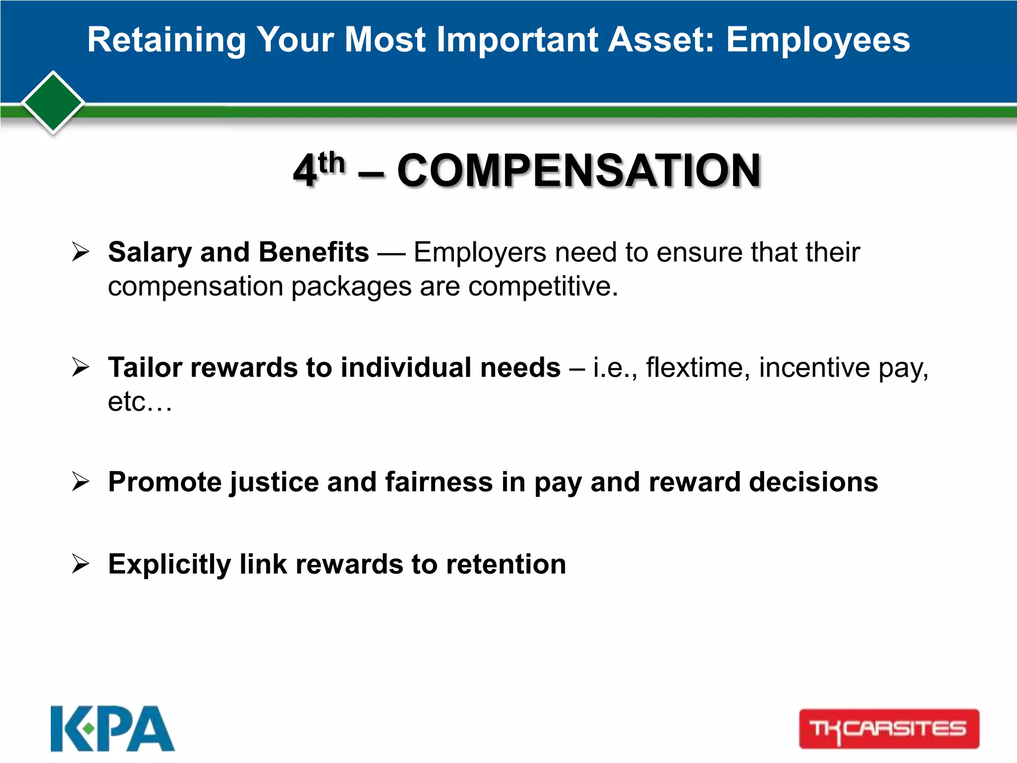 Retaining Your Most Important Asset: Employees
4th – COMPENSATION
 Salary and Benefits — Employers need to ensure that their
compensation packages are competitive.
 Tailor rewards to individual needs – i.e., flextime, incentive pay,
etc…
 Promote justice and fairness in pay and reward decisions
 Explicitly link rewards to retention
 