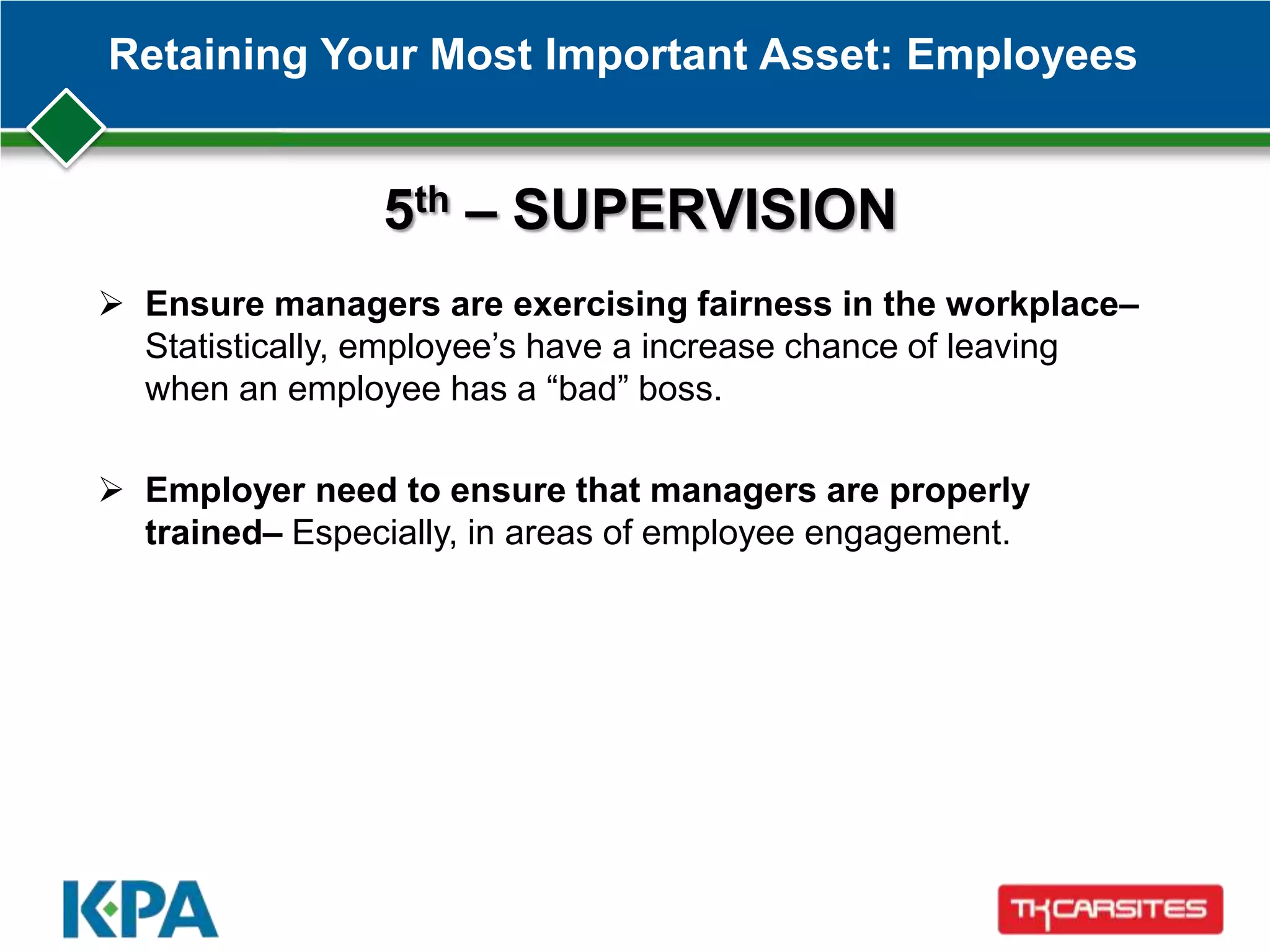 Retaining Your Most Important Asset: Employees
 Ensure managers are exercising fairness in the workplace–
Statistically, employee’s have a increase chance of leaving
when an employee has a ―bad‖ boss.
 Employer need to ensure that managers are properly
trained– Especially, in areas of employee engagement.
5th – SUPERVISION
 