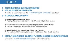 3 ASK THE FOLLOWING QUESTIONS
Q: Do you only test top OS versions?
A: Majority of organizations test on n, n-1, (n-2 for Android) plus beta releases
Q: Should we include non-revenue generating device/OS combinations?
A: Yes, that’s where users typically have highest number of issues!
Q: Should we take into account your future users’ needs?
A: Yes, additional Platforms may be necessary in addition to those already identified
1 DOES THE CUSTOMER HAVE TRAFFIC ANALYTICS?
2 NO? USE PERFECTO COVERAGE INDEX
For instance, customer believes that 16 PLATFORMS (30% COVERAGE) are sufficient
4 ARRIVE AT RECOMMENDED NUMBER OF PLATFORMS REQUIRED FOR QUALITY COVERAGE
Let’s assume 20 PLATFORM COMBINATIONS are sufficient for coverage
QUALITY
 