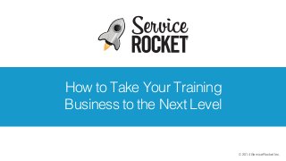 © 2014 ServiceRocket Inc.
How to Take Your Training
Business to the Next Level
 