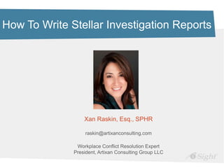 How To Write Stellar Investigation Reports




                  Xan Raskin, Esq., SPHR

                   raskin@artixanconsulting.com

               Workplace Conflict Resolution Expert
              President, Artixan Consulting Group LLC
 