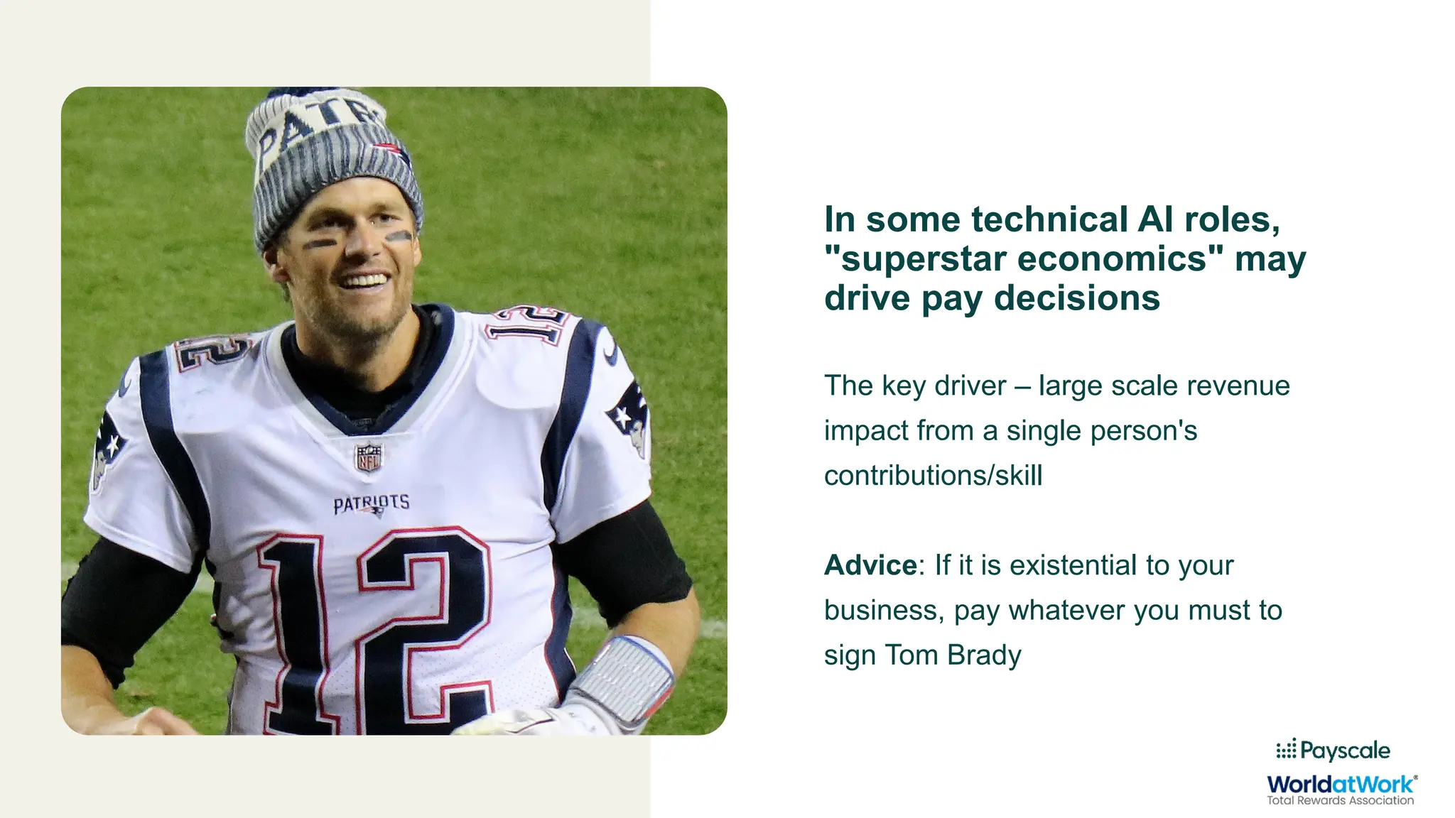 In some technical AI roles,
"superstar economics" may
drive pay decisions
The key driver – large scale revenue
impact from a single person's
contributions/skill
Advice: If it is existential to your
business, pay whatever you must to
sign Tom Brady
 