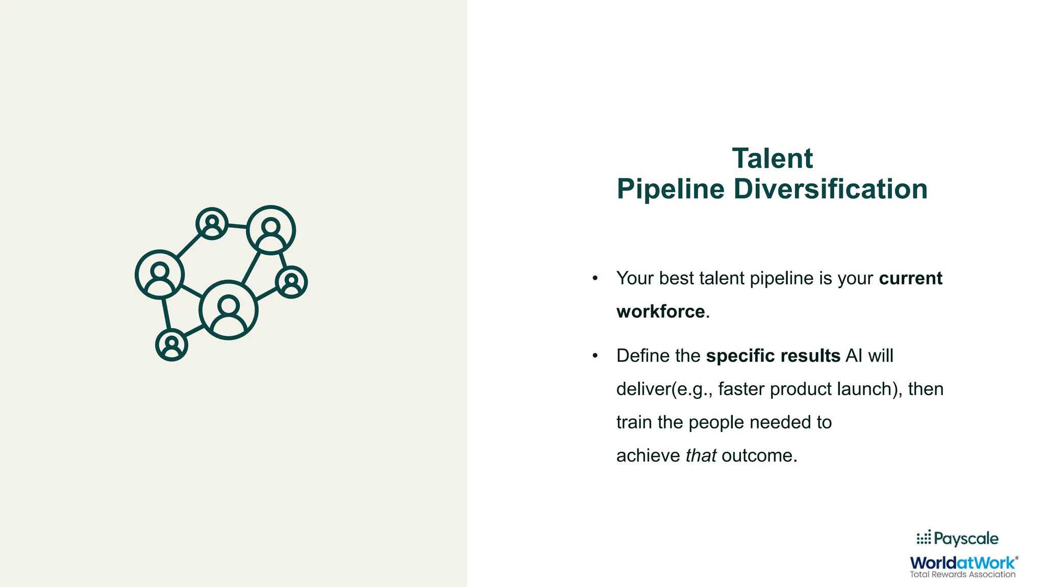 Talent
Pipeline Diversification
• Your best talent pipeline is your current
workforce.
• Define the specific results AI will
deliver(e.g., faster product launch), then
train the people needed to
achieve that outcome.
 