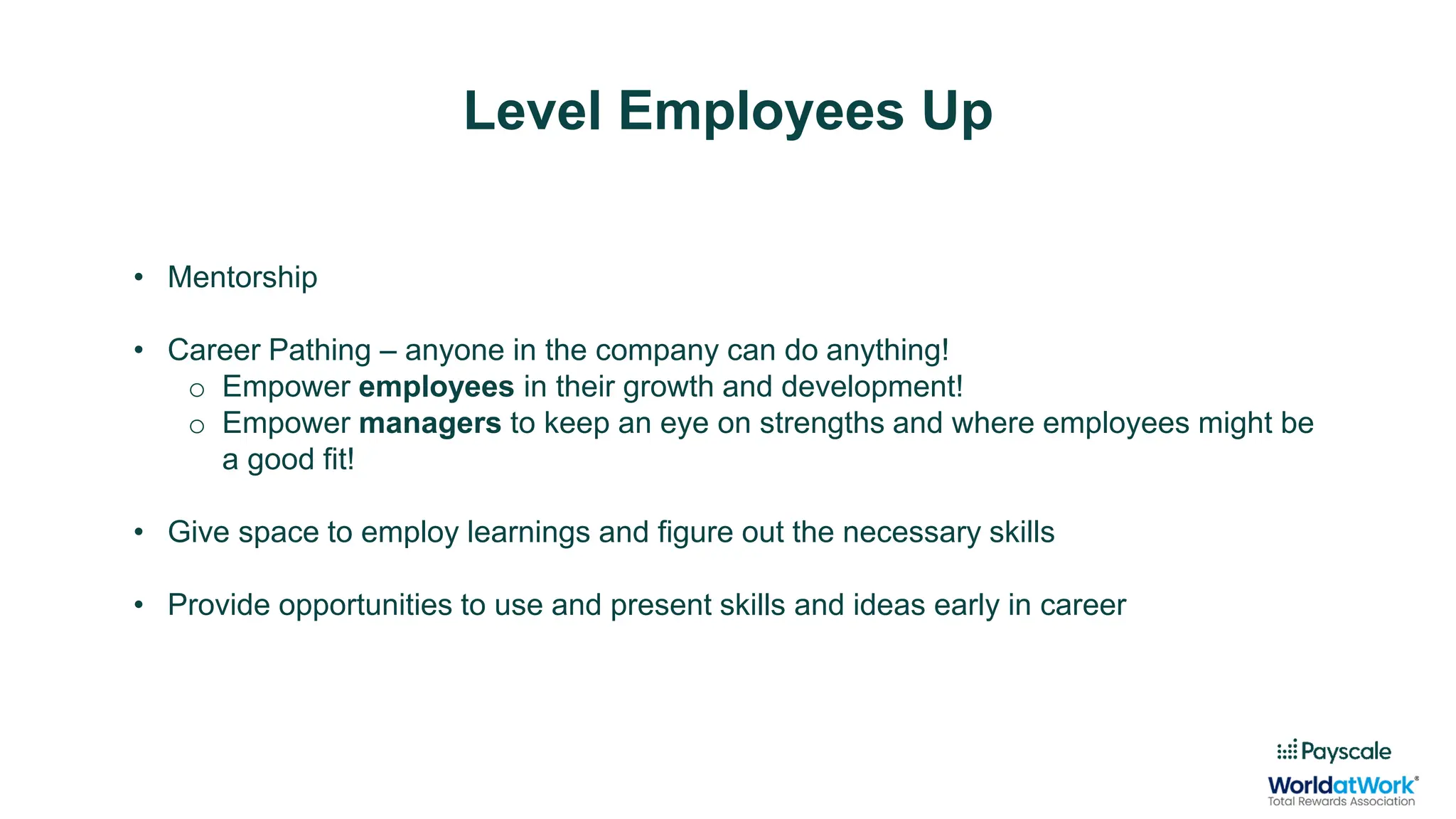 Level Employees Up
• Mentorship
• Career Pathing – anyone in the company can do anything!
o Empower employees in their growth and development!
o Empower managers to keep an eye on strengths and where employees might be
a good fit!
• Give space to employ learnings and figure out the necessary skills
• Provide opportunities to use and present skills and ideas early in career
 
