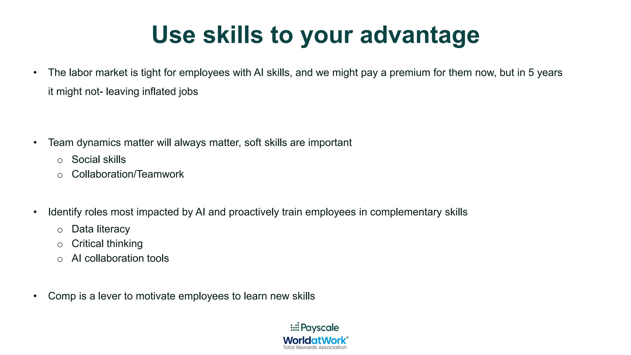 Use skills to your advantage
• The labor market is tight for employees with AI skills, and we might pay a premium for them now, but in 5 years
it might not- leaving inflated jobs
• Team dynamics matter will always matter, soft skills are important
o Social skills
o Collaboration/Teamwork
• Identify roles most impacted by AI and proactively train employees in complementary skills
o Data literacy
o Critical thinking
o AI collaboration tools
• Comp is a lever to motivate employees to learn new skills
 