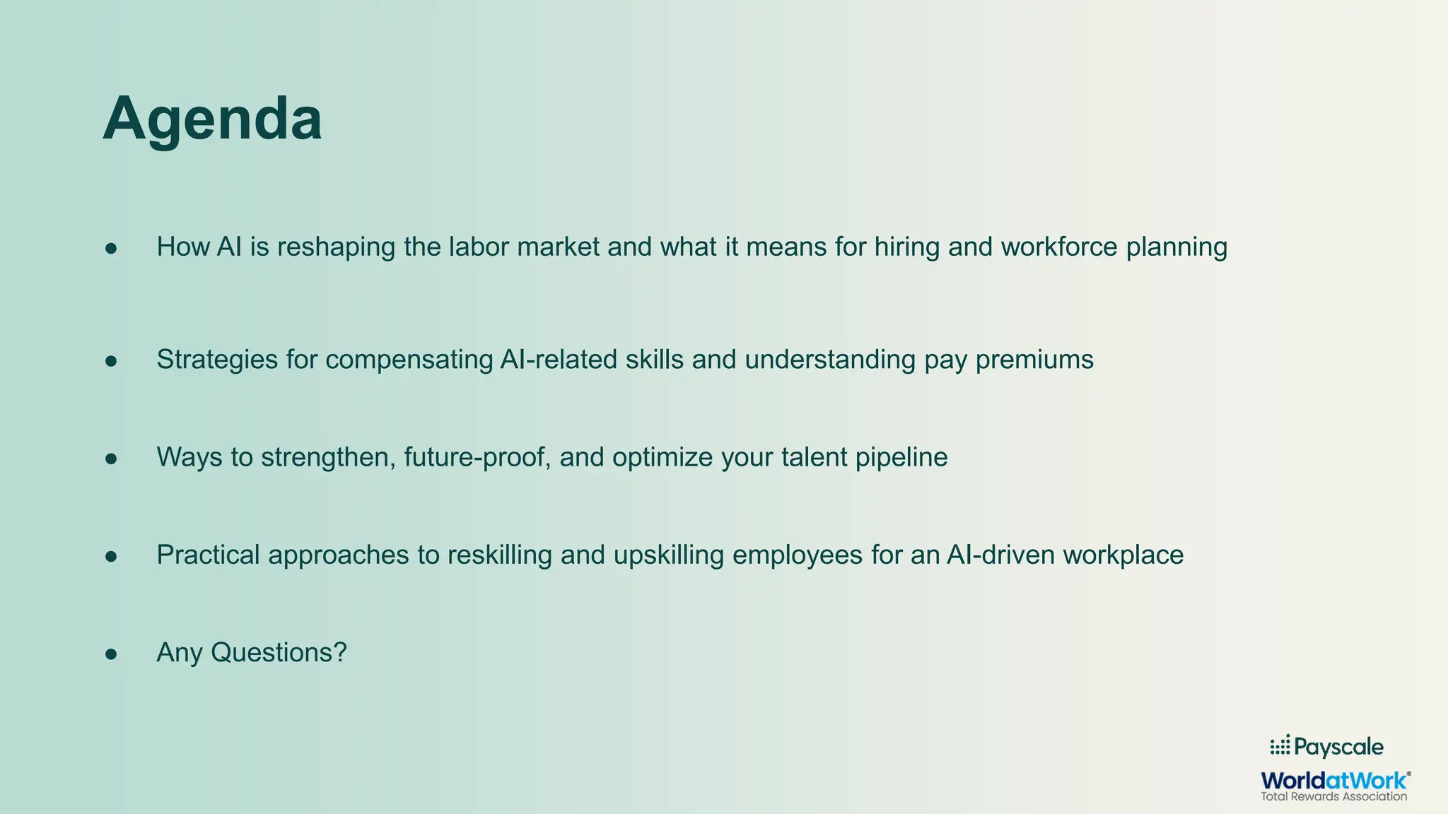 ● How AI is reshaping the labor market and what it means for hiring and workforce planning
● Strategies for compensating AI-related skills and understanding pay premiums
● Ways to strengthen, future-proof, and optimize your talent pipeline
● Practical approaches to reskilling and upskilling employees for an AI-driven workplace
● Any Questions?
Agenda
 