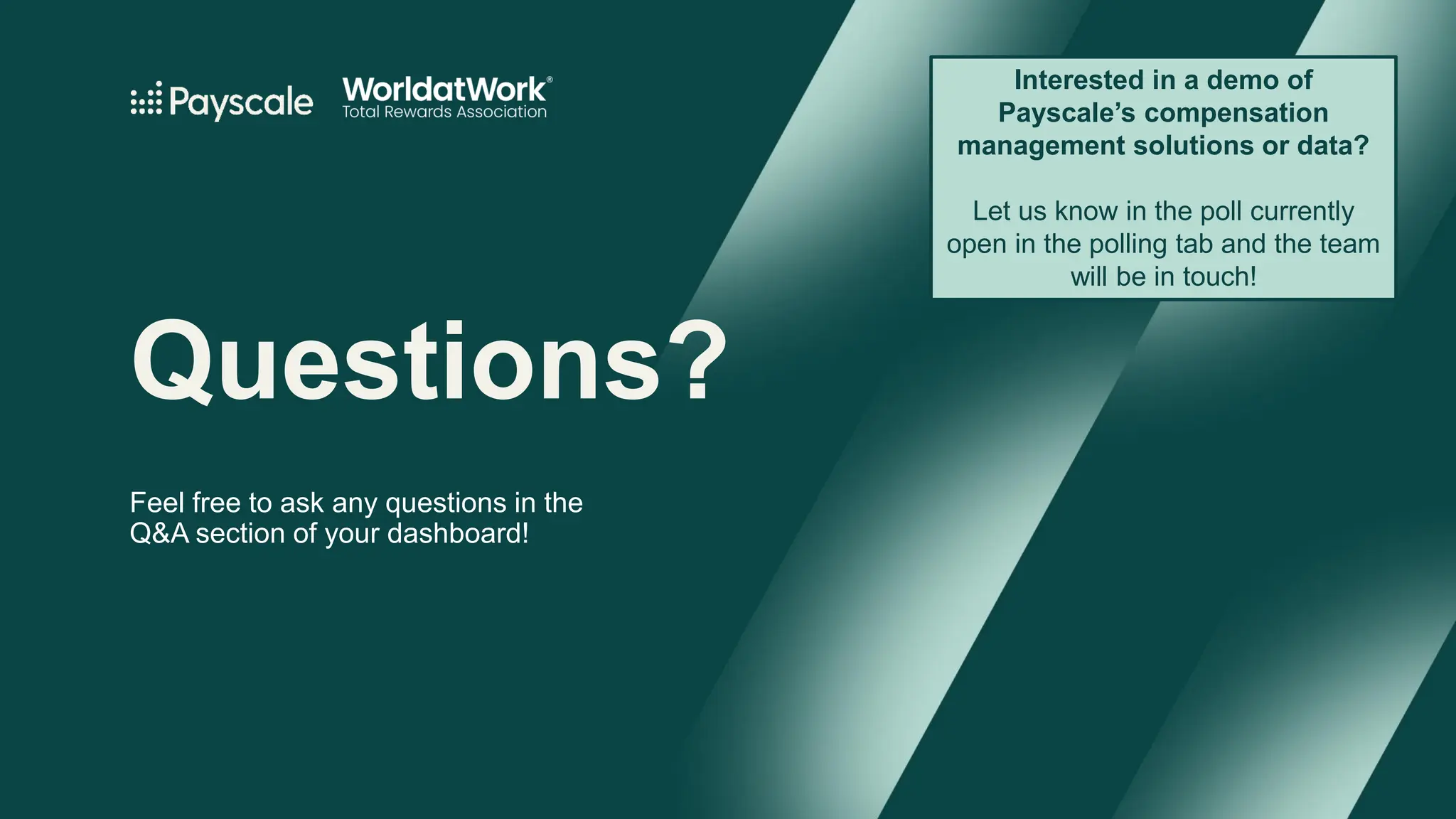 Questions?
Feel free to ask any questions in the
Q&A section of your dashboard!
Interested in a demo of
Payscale’s compensation
management solutions or data?
Let us know in the poll currently
open in the polling tab and the team
will be in touch!
 