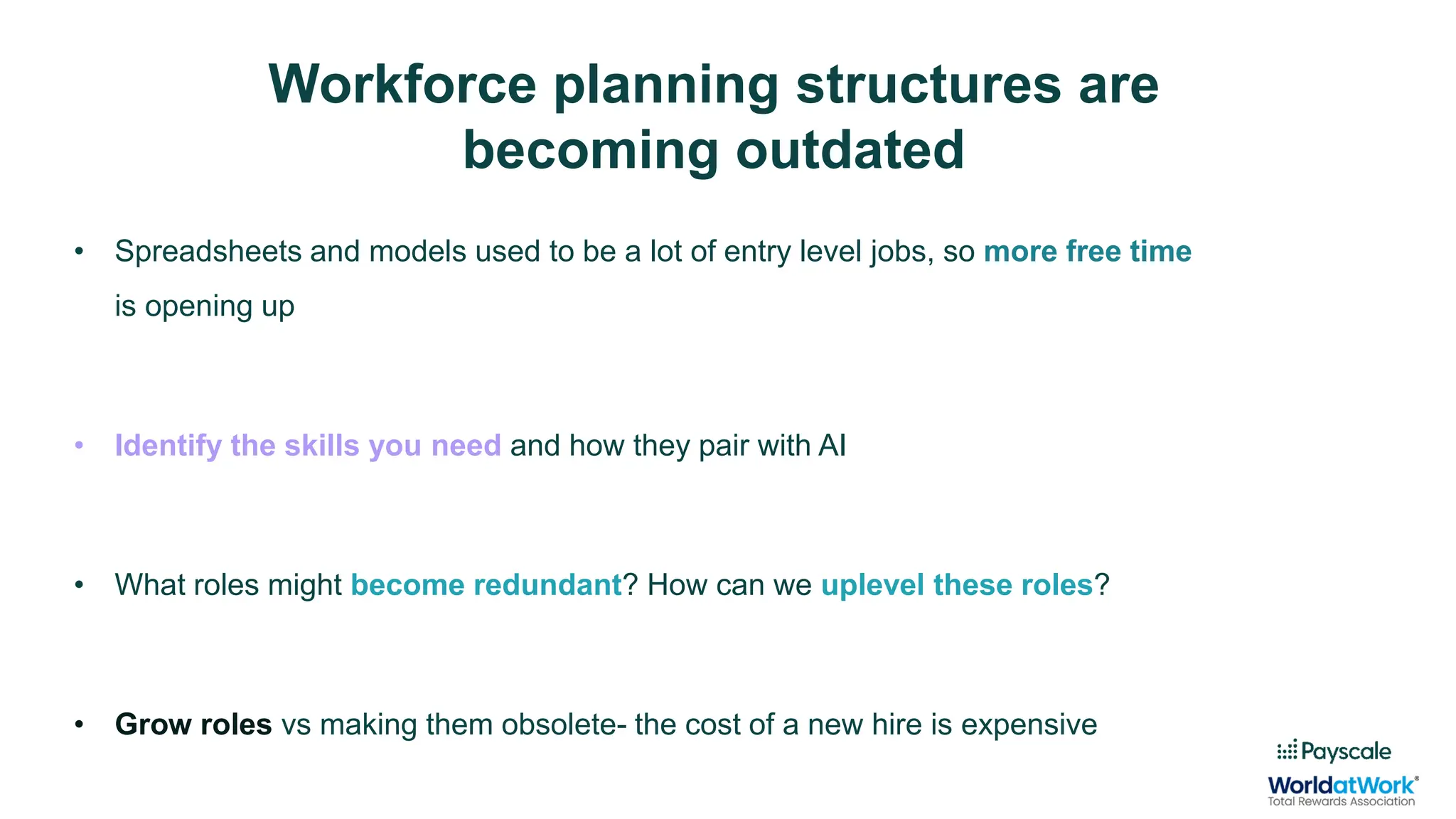• Spreadsheets and models used to be a lot of entry level jobs, so more free time
is opening up
• Identify the skills you need and how they pair with AI
• What roles might become redundant? How can we uplevel these roles?
• Grow roles vs making them obsolete- the cost of a new hire is expensive
Workforce planning structures are
becoming outdated
 