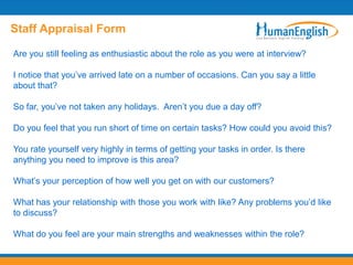 Staff Appraisal Form

Are you still feeling as enthusiastic about the role as you were at interview?

I notice that you’ve arrived late on a number of occasions. Can you say a little
about that?

So far, you’ve not taken any holidays. Aren’t you due a day off?

Do you feel that you run short of time on certain tasks? How could you avoid this?

You rate yourself very highly in terms of getting your tasks in order. Is there
anything you need to improve is this area?

What’s your perception of how well you get on with our customers?

What has your relationship with those you work with like? Any problems you’d like
to discuss?

What do you feel are your main strengths and weaknesses within the role?
 