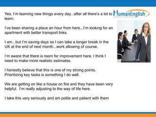 Yes. I’m learning new things every day...after all there’s a lot to
learn.

I’ve been sharing a place an hour from here...I’m looking for an
apartment with better transport links.

I am...but I’m saving days so I can take a longer break in the
UK at the end of next month...work allowing of course.

I’m aware that there is room for improvement here. I think I
need to make more realistic estimates.

I honestly believe that this is one of my strong points.
Prioritizing key tasks is something I do well.

We are getting on like a house on fire and they have been very
helpful. I’m really adjusting to the way of life here.

I take this very seriously and am polite and patient with them
 