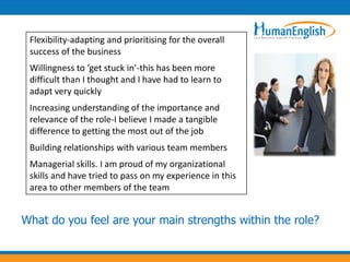 Flexibility-adapting and prioritising for the overall
 success of the business
 Willingness to ‘get stuck in’-this has been more
 difficult than I thought and I have had to learn to
 adapt very quickly
 Increasing understanding of the importance and
 relevance of the role-I believe I made a tangible
 difference to getting the most out of the job
 Building relationships with various team members
 Managerial skills. I am proud of my organizational
 skills and have tried to pass on my experience in this
 area to other members of the team


What do you feel are your main strengths within the role?
 