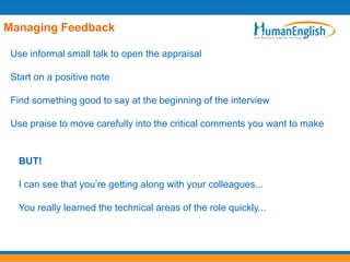 Managing Feedback

 Use informal small talk to open the appraisal

 Start on a positive note

 Find something good to say at the beginning of the interview

 Use praise to move carefully into the critical comments you want to make


   BUT!

   I can see that you’re getting along with your colleagues...

   You really learned the technical areas of the role quickly...
 