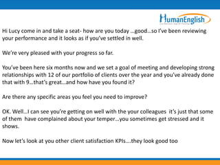 Hi Lucy come in and take a seat- how are you today …good…so I’ve been reviewing
your performance and it looks as if you’ve settled in well.

We’re very pleased with your progress so far.

You’ve been here six months now and we set a goal of meeting and developing strong
relationships with 12 of our portfolio of clients over the year and you’ve already done
that with 9…that’s great…and how have you found it?

Are there any specific areas you feel you need to improve?

OK. Well…I can see you’re getting on well with the your colleagues it’s just that some
of them have complained about your temper…you sometimes get stressed and it
shows.

Now let’s look at you other client satisfaction KPIs….they look good too
 
