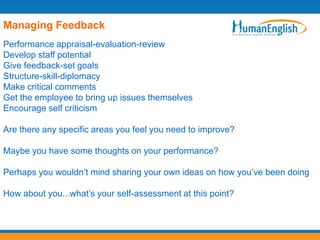 Managing Feedback
Performance appraisal-evaluation-review
Develop staff potential
Give feedback-set goals
Structure-skill-diplomacy
Make critical comments
Get the employee to bring up issues themselves
Encourage self criticism

Are there any specific areas you feel you need to improve?

Maybe you have some thoughts on your performance?

Perhaps you wouldn’t mind sharing your own ideas on how you’ve been doing

How about you...what’s your self-assessment at this point?
 