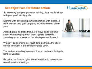Set objectives for future action
So we’ve agreed your plans for training...let’s just finish up
with your productivity goals.

Starting with developing our relationships with clients...I
think we can take your target up to 20 by the end of the
year.

Agreed, great so that’s that. Let’s move on to the time
spent with managing each client...you’re currently
spending about a week on the whole process for each.

We can’t be spending so much time on them...the client
comes to expect it and efficiency goes down.

You end up spending too much time on each and that gets
hard for you too.

Be polite, be firm and give them the option to have shorter
more focussed meetings.
 