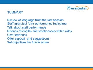 SUMMARY

Review of language from the last session
Staff appraisal form-performance indicators
Talk about staff performance
Discuss strengths and weaknesses within roles
Give feedback
Offer support and suggestions
Set objectives for future action
 