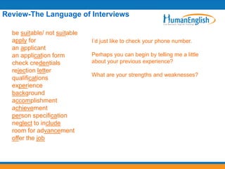 Review-The Language of Interviews

  be suitable/ not suitable
  apply for                   I’d just like to check your phone number.
  an applicant
  an application form         Perhaps you can begin by telling me a little
  check credentials           about your previous experience?
  rejection letter
                              What are your strengths and weaknesses?
  qualifications
  experience
  background
  accomplishment
  achievement
  person specification
  neglect to include
  room for advancement
  offer the job
 