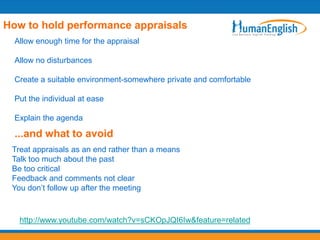 How to hold performance appraisals
  Allow enough time for the appraisal

  Allow no disturbances

  Create a suitable environment-somewhere private and comfortable

  Put the individual at ease

  Explain the agenda

  ...and what to avoid
 Treat appraisals as an end rather than a means
 Talk too much about the past
 Be too critical
 Feedback and comments not clear
 You don’t follow up after the meeting



   http://www.youtube.com/watch?v=sCKOpJQI6Iw&feature=related
 