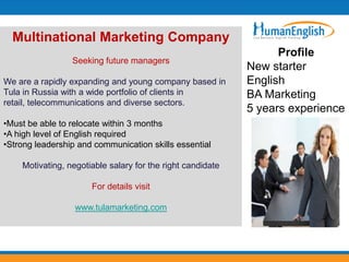 Multinational Marketing Company
                                                                  Profile
                 Seeking future managers
                                                            New starter
We are a rapidly expanding and young company based in       English
Tula in Russia with a wide portfolio of clients in          BA Marketing
retail, telecommunications and diverse sectors.
                                                            5 years experience
•Must be able to relocate within 3 months
•A high level of English required
•Strong leadership and communication skills essential

    Motivating, negotiable salary for the right candidate

                      For details visit

                  www.tulamarketing.com
 