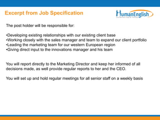 Excerpt from Job Specification

The post holder will be responsible for:

•Developing existing relationships with our existing client base
•Working closely with the sales manager and team to expand our client portfolio
•Leading the marketing team for our western European region
•Giving direct input to the innovations manager and his team


You will report directly to the Marketing Director and keep her informed of all
decisions made, as well provide regular reports to her and the CEO.

You will set up and hold regular meetings for all senior staff on a weekly basis
 