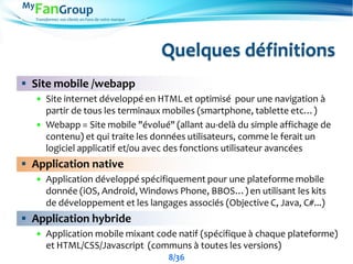 Transformez vos clients en Fans de votre marque
Quelques définitions
 Site mobile /webapp
 Site internet développé en HTML et optimisé pour une navigation à
partir de tous les terminaux mobiles (smartphone, tablette etc…)
 Webapp = Site mobile "évolué" (allant au-delà du simple affichage de
contenu) et qui traite les données utilisateurs, comme le ferait un
logiciel applicatif et/ou avec des fonctions utilisateur avancées
 Application native
 Application développé spécifiquement pour une plateforme mobile
donnée (iOS, Android, Windows Phone, BBOS…) en utilisant les kits
de développement et les langages associés (Objective C, Java, C#...)
 Application hybride
 Application mobile mixant code natif (spécifique à chaque plateforme)
et HTML/CSS/Javascript (communs à toutes les versions)
8/36
 