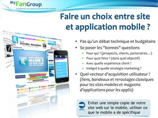 Transformez vos clients en Fans de votre marque
Faire un choix entre site
et application mobile ?
 Pas qu'un débat technique et budgétaire
 Se poser les "bonnes" questions
 Pour qui ? (prospects, clients, partenaires…)
 Pour quoi faire ? (dans quel objectif)
 Avec quelle expérience client ?
 Intégré à quelle stratégie marketing ?
 Quel vecteur d'acquisition utilisateur ?
(liens, bandeaux et reroutages classiques
pour les sites mobiles et magasins
d'applicationspour les applis)
Eviter une simple copie de votre
site web sur le mobile, utiliser ce
que le mobile a de spécifique
 