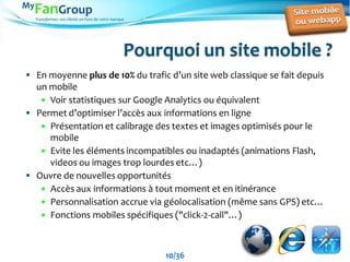 Transformez vos clients en Fans de votre marque
Pourquoi un site mobile ?
 En moyenne plus de 10% du trafic d’un site web classique se fait depuis
un mobile
 Voir statistiques sur Google Analytics ou équivalent
 Permet d’optimiser l’accès aux informations en ligne
 Présentation et calibrage des textes et images optimisés pour le
mobile
 Evite les éléments incompatibles ou inadaptés (animations Flash,
videos ou images trop lourdes etc…)
 Ouvre de nouvelles opportunités
 Accès aux informations à tout moment et en itinérance
 Personnalisation accrue via géolocalisation (même sans GPS) etc…
 Fonctions mobiles spécifiques ("click-2-call"…)
10/36
 