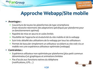 Transformez vos clients en Fans de votre marque
Approche Webapp/Site mobile
 Avantages :
 Couverture de toutes les plateformes de type smartphone
(mais nécessite néanmoins des adaptations spécifiques par plateforme pour
un fonctionnement optimal)
 Rapidité de mise en œuvre et coûts limités
 Flexibilité de l'approche et évolutivité du site mobile et de la webapp
 Suivi très détaillé des utilisations de la webapp par tous les utilisateurs
 Permet de basculer simplement un utilisateur accédant au site web via un
mobile vers une expérience utilisateur optimisée (webapp)
 Contraintes :
 Expérience utilisateur non optimisée par plateforme (plus petit commun
dénominateur) et graphiques et animations limitées
 Pas d'accès aux fonctions natives du téléphone
(notifications, GPS…)
11/36
 